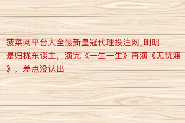 菠菜网平台大全最新皇冠代理投注网_明明是归拢东谈主,演完《一生一生》再演《无忧渡》,差点没认出